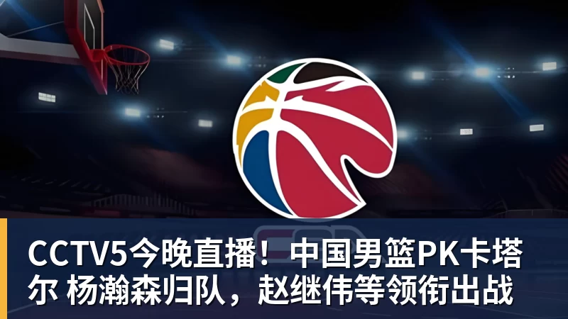 完美体育网址CCTV5今晚直播！中国男篮PK卡塔尔 杨瀚森归队，赵继伟等领衔出战