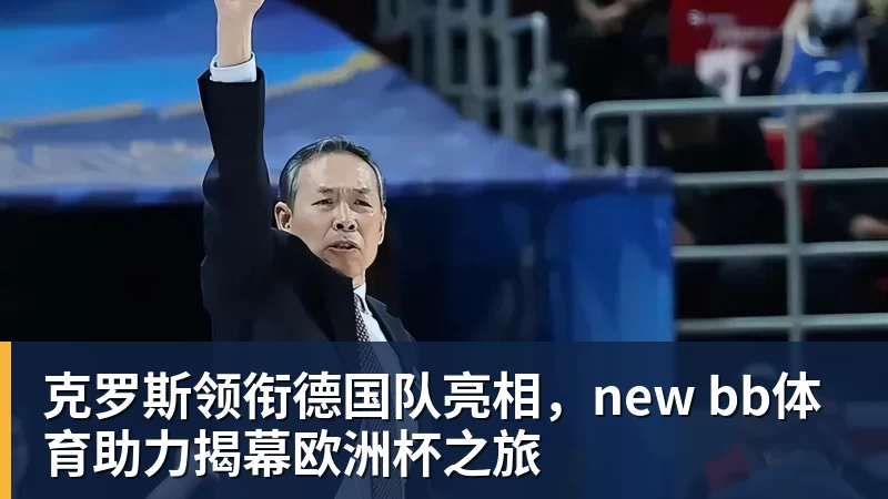 克罗斯领衔德国队亮相，new bb体育助力揭幕欧洲杯之旅